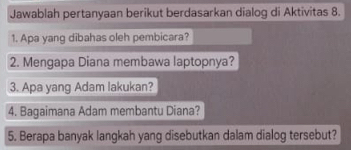 Jawablah pertanyaan berikut berdasarkan dialog di Aktivitas 8. 
1. Apa yang dibahas oleh pembicara? 
2. Mengapa Diana membawa laptopnya? 
3. Apa yang Adam lakukan? 
4. Bagaimana Adam membantu Diana? 
5. Berapa banyak langkah yang disebutkan dalam dialog tersebut?