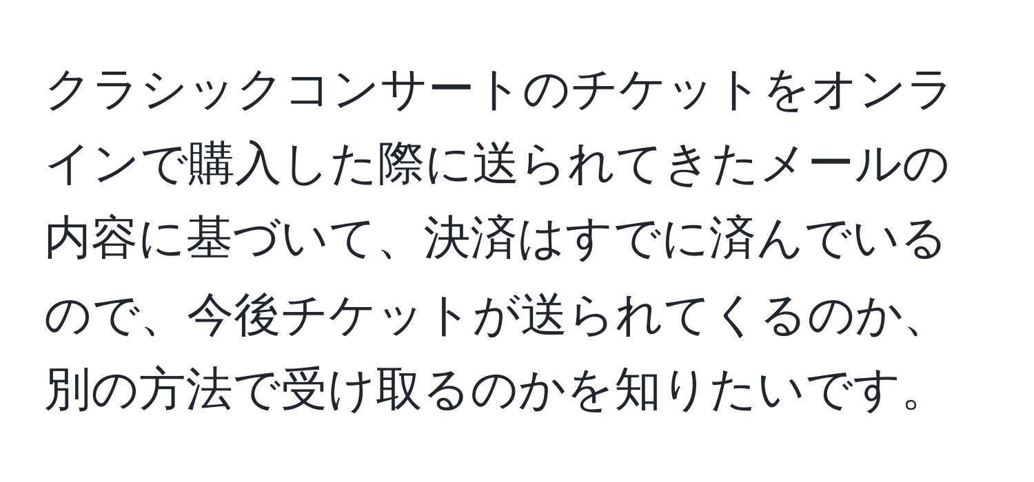 クラシックコンサートのチケットをオンラインで購入した際に送られてきたメールの内容に基づいて、決済はすでに済んでいるので、今後チケットが送られてくるのか、別の方法で受け取るのかを知りたいです。