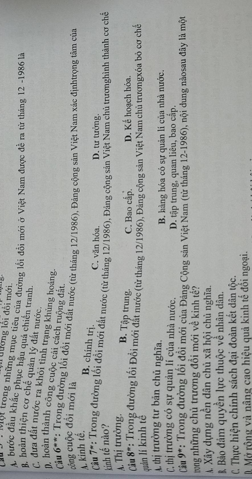 đường lối đổi mới.
Cau *   Mọt trọng những mục tiêu của đường lối đổi mới ở Việt Nam được đề ra từ tháng 12 -1986 là
A. bước đầu khắc phục hậu quả chiến tranh.
B. hoàn thiện cơ chế quản lý đất nước.
C. đưa đất nước ra khỏi tỉnh trạng khủng hoảng.
D. hoàn thành công cuộc cải cách ruộng đất.
Cầu 6**: Trong đường lối đổi mới đất nước (từ tháng 12/1986), Đảng cộng sản Việt Nam xác địnhtrọng tâm của
công cuộc đổi mới là
A. kinh tế.
B. chính trị.
C. văn hóa. D. tư tưởng.
Câu 7*: Trong đường lối đổi mới đất nước (từ tháng 12/1986), Đảng cộng sản Việt Nam chủ trươnghình thành cơ chế
kinh tế nào?
A. Thị trường.
B. Tập trung. D. Kế hoạch hóa.
C. Bao cấp.
Câu 8* 7: Trong đường lối Đổi mới đất nước (từ tháng 12/1986), Đảng cộng sản Việt Nam chủ trươngxóa bỏ cơ chế
quản lí kinh tế
Á thị trường tư bản chủ nghĩa.
B. hàng hóa có sự quản lí của nhà nước.
C. thị trường có sự quản lí của nhà nước.
D. tập trung, quan liêu, bao cấp.
Cầu 9*: Trong đường lối đồi mới của Đảng Cộng sản Việt Nam (từ tháng 12-1986), nội dung nàosau đây là một
trong những chủ trương đổi mới về kinh tế?
A Xây dựng nền dân chủ xã hội chủ nghĩa.
B. Bảo đảm quyền lực thuộc về nhân dân.
C. Thực hiện chính sách đại đoàn kết dân tộc.
D. Mở rộng và nâng cao hiệu quả kinh tế đối ngoại.