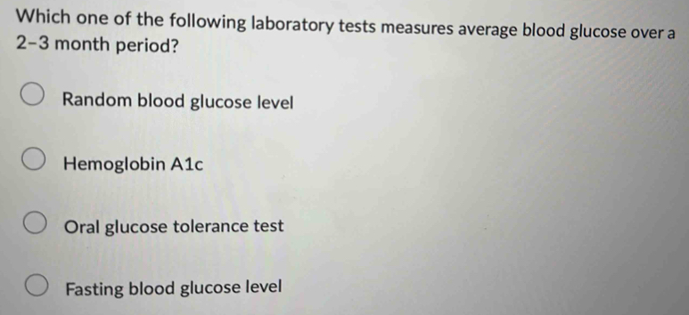 Which one of the following laboratory tests measures average blood glucose over a
2-3 month period?
Random blood glucose level
Hemoglobin A1c
Oral glucose tolerance test
Fasting blood glucose level