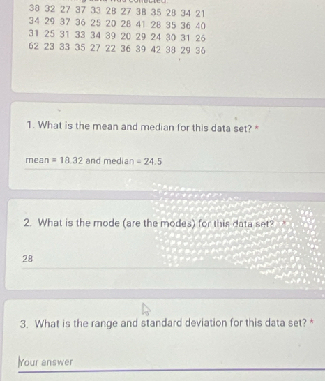 38 32 27 37 33 28 27 38 35 28 34 21
34 29 37 36 25 20 28 41 28 35 36 40
31 25 31 33 34 39 20 29 24 30 31 26
62 23 33 35 27 22 36 39 42 38 29 36
1. What is the mean and median for this data set? * 
mean =18.32 and median =24.5
2. What is the mode (are the modes) for this data set?
28
3. What is the range and standard deviation for this data set? * 
Your answer