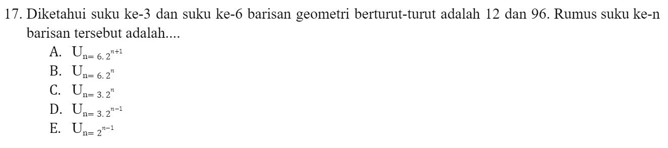 Diketahui suku ke -3 dan suku ke -6 barisan geometri berturut-turut adalah 12 dan 96. Rumus suku ke-n
barisan tersebut adalah....
A. U_n=6.2^(n+1)
B. U_n=6.2^n
C. U_n=3.2^n
D. U_n=3.2^(n-1)
E. U_n=2^(n-1)