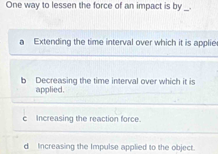 One way to lessen the force of an impact is by _.
a Extending the time interval over which it is applie
b Decreasing the time interval over which it is
applied.
c Increasing the reaction force.
d Increasing the Impulse applied to the object.