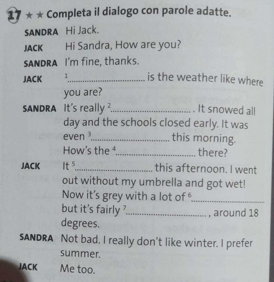 17 ★ * Completa il dialogo con parole adatte. 
sANDRA Hi Jack. 
JACK Hi Sandra, How are you? 
SANDRA I'm fine, thanks. 
JACK 1_ is the weather like where 
you are? 
ANDRA It's really _It snowed all 
day and the schools closed early. It was 
even ³_ 
this morning. 
How’s the 4._ there? 
JACK . It^5 _this afternoon. I went 
out without my umbrella and got wet! 
Now it's grey with a lot of _ 
but it's fairly _ 
, around 18
degrees. 
sANDRA Not bad. I really don't like winter. I prefer 
summer. 
JACK Me too.