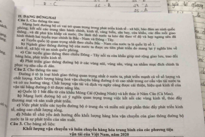 l· l
II ĐạnG ĐÚNG/SAI
L Câu 1. Cho thông tin sau:
sách
Mạng lưới đường bộ có vai trò quan trọng trong phát triển kính tế - xã bội, bảo đâm an ninh quốc
phòng, kết nối các trung tâm hành chính, kinh tế, cáng biển, sân bay, cứa khẩu, các đầu mỗi giao
thông...và đã phú kín kháp cả nước. Do lãnh thổ nước ta kéo dài theo vĩ độ và hẹp ngang nên đã
qng hình thành hai tuyển trục chính là Bắc - Nam và Đông - Tây.
lìng. a) Tuyến quốc lộ quan trọng nhất theo chiều Bắc - Nam của nước ta là quốc lộ số 1.
b) Ngành giao thông đường bộ của nước ta được ưu tiên phát triển do mang lại ý nghĩa lớn về
kinh tế, xã hội và an ninh quốc phòng.
ông. c) Các tuyển giao thông theo chiều Đông - Tây nổi ra cứa khẩu giúp mở rộng giao lưu, trao đổi
hàng hóa, phát triển kinh tê.
d) Phát triển giao thông đường bộ ở các vùng núi, vùng sâu, vùng xa nhằm mục đích chính là
phục vụ nhu cầu di dân.
Câu 2. Cho thông tin sau:
Đường ô tô là loại hình giao thông quan trọng nhất ở nước ta, phát triển mạnh cả về số lượng và
chất lượng. Khối lượng hàng hoá vận chuyên bằng đường ô tô cao nhất trong cơ cấu vận tải nước ta
và có xu hướng tăng. Chất lượng vận tải và dịch vụ ngày càng được cải thiện, hiệu quả kinh tế của
vận tải bằng đường ô tổ được nâng lên.
a) Quốc lộ 1 bắt đầu từ cửa khâu Móng Cái (Quảng Ninh) và kết thúc ở Năm Căn (Cà Mau).
b) Mạng lưới đường bộ có ý nghĩa quan trọng trong việc kết nối các vùng kinh tế, thúc đây
thương mại và sản xuất phát triển.
có vz c) Việc phát triển các tuyến đường bộ ở trung du và miền núi góp phần thúc đầy phát triển kinh
tế, nâng cao chất lượng sống.
d) Nhân tố chủ yếu ảnh hưởng đến khối lượng hàng hóa vận chuyến của giao thông đường bộ
nước ta là sự phát triển của sản xuất.
Câu 3. Cho bảng số liệu:
Khối lượng vận chuyển và luân chuyển hàng hóa trung bình của các phương tiện
vận tải của Việt Nam, năm 2020