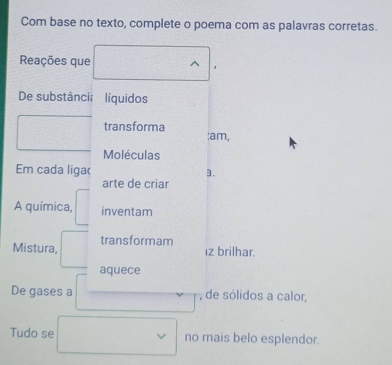 Com base no texto, complete o poema com as palavras corretas. 
Reações que 
1 
De substância líquidos 
transforma 
:am, 
Moléculas 
Em cada ligaç a. 
arte de criar 
A química, inventam 
transformam 
Mistura, ız brilhar. 
aquece 
De gases a , de sólidos a calor, 
Tudo se no mais belo esplendor.