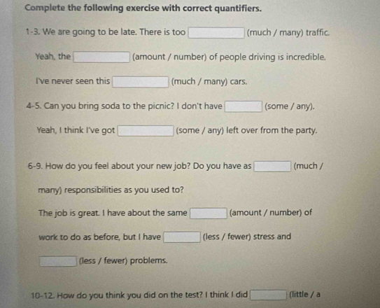 Complete the following exercise with correct quantifiers. 
1-3. We are going to be late. There is too □ (much / many) traffic. 
Yeah, the □ (amount / number) of people driving is incredible. 
I've never seen this □ (much / many) cars. 
4-5. Can you bring soda to the picnic? I don't have □ (some / any). 
Yeah, I think I've got □ (some / any) left over from the party. 
6-9. How do you feel about your new job? Do you have as □ (much / 
many) responsibilities as you used to? 
The job is great. I have about the same □ (amount / number) of 
work to do as before, but I have □ (less / fewer) stress and
□ (less / fewer) problems. 
10-12. How do you think you did on the test? I think I did □ (little / a