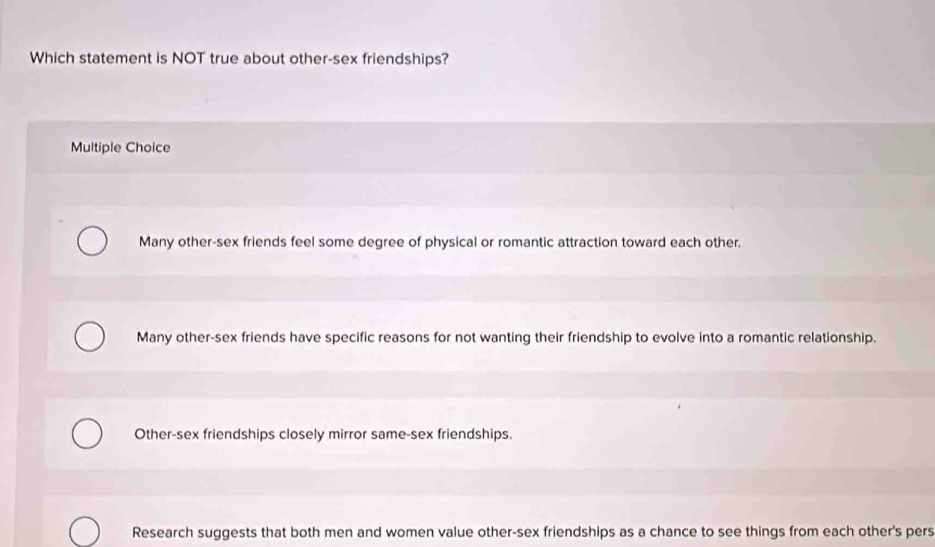 Which statement is NOT true about other-sex friendships?
Multiple Choice
Many other-sex friends feel some degree of physical or romantic attraction toward each other.
Many other-sex friends have specific reasons for not wanting their friendship to evolve into a romantic relationship.
Other-sex friendships closely mirror same-sex friendships.
Research suggests that both men and women value other-sex friendships as a chance to see things from each other's pers