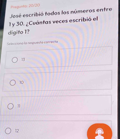 Pregunta: 20/20
José escribió todos los números entre
1 y 30. ¿Cuántas veces escribió el
dígito 1?
Selecciona la respuesta correcta
13
10
f
11
12