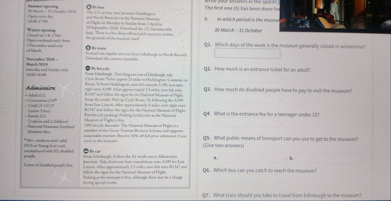 write your answers in the spaces p
Summer opening  By bus The first one (0) has been done for
30 March - 31 October 2018 The 121 service runs between Haddington
Open every day and North Berwick via the National Museum 0. In which period is the museul
10:00-17:00 of Flight on Monday to Sunday from 1 April to
30 September 2018. Download the 121 bus timetable 30 March - 31 October
Winter opening here. There is a bus drop-off and pick-up point within
Closed on 1 & 2 Nov
Open weekends only from the grounds of the museum itself.
3 November until end  By train
Q1. Which days of the week is the museum generally closed in wintertime?
of March Scotrail run regular services from Edinburgh to North Berwićk.
November 2018 - Download the current timetable.
March 2019
Sarurday and Sunday only By bicycle Q2. How much is an entrance ticket for an adult?
10:00-16:00 From Edinburgh: Travelling east out of Edinburgh, take
Cycle Roure 76 for approx 23 miles to Haddingron. Continue on
Route 76 from Haddington, turn left towards A199, next turn
Admission right onto A199. After approximately 2.5 miles, turn left onto Q3. How much do disabled people have to pay to visit the museum?
- Adul £12 B1347 and follow the signs for the National Museum of Flight
= Concession £10° From the south: Pick up Cycle Route 76, following the A199
- Child (5-15) £7 from East Linton. After approximately 6 miles, turn right onto
(under 5 free) B1347 and follow the signs for the National Museum of Flight.
- Family£31 Free bicycle parking: Parking for bicycles at the National Q4. What is the entrance fee for a teenager under 15?
(2 adults and 2 children) Museum of Flight is free.
- National Museums Scotland 10% bicycle discount: The National Museum of Flight is a
Members free member of the Green Tourism Business Scheme and supports
sustainable tourism. Receive 10% off full-price admission if you Q5. What public means of transport can you use to get to the museum?
60+ , students with valid cycle to the museum.
NUS or Young Scor card. (Give two answers)
unemployed with ID, disabled * By car
people. From Edinburgh: Follow the A1 south exit at Abbotsview
a.
Junction. Take third exit from roundabout onto A199 for East . b.
Carers of disabled people free. Linton. After approximately 2.5 miles, turn left onto B1347 and Q6. Which bus can you catch to reach the museum?
follow the signs for the National Museum of Flight.
Parking at the museum is free, although there may be a charge
during special events.
Q7. What train should you take to travel from Edinburgh to the museum?