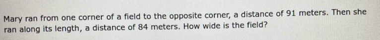 Mary ran from one corner of a field to the opposite corner, a distance of 91 meters. Then she 
ran along its length, a distance of 84 meters. How wide is the field?