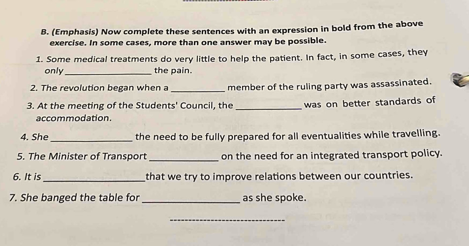 (Emphasis) Now complete these sentences with an expression in bold from the above 
exercise. In some cases, more than one answer may be possible. 
1. Some medical treatments do very little to help the patient. In fact, in some cases, they 
only_ the pain. 
2. The revolution began when a _member of the ruling party was assassinated. 
3. At the meeting of the Students' Council, the_ 
was on better standards of 
accommodation. 
4. She _the need to be fully prepared for all eventualities while travelling. 
5. The Minister of Transport _on the need for an integrated transport policy. 
6. It is_ that we try to improve relations between our countries. 
7. She banged the table for _as she spoke. 
_