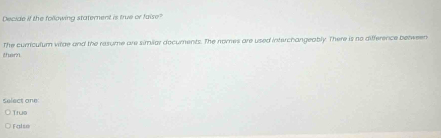 Decide if the following statement is true or false?
The curriculum vitae and the resume are similar documents. The names are used interchangeably. There is no difference between
them.
Select one
True
False