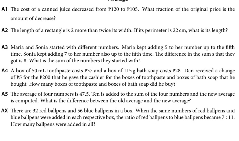 A1 The cost of a canned juice decreased from P120 to P105. What fraction of the original price is the 
amount of decrease? 
A2 The length of a rectangle is 2 more than twice its width. If its perimeter is 22 cm, what is its length? 
A3 Maria and Sonia started with different numbers. Maria kept adding 5 to her number up to the fifth 
time. Sonia kept adding 7 to her number also up to the fifth time. The difference in the sum s that they 
got is 8. What is the sum of the numbers they started with? 
A4 A box of 50 mL toothpaste costs P37 and a box of 115g bath soap costs P28. Dan received a change 
of P5 for the P200 that he gave the cashier for the boxes of toothpaste and boxes of bath soap that he 
bought. How many boxes of toothpaste and boxes of bath soap did he buy? 
A5 The average of four numbers is 47.5. Ten is added to the sum of the four numbers and the new average 
is computed. What is the difference between the old average and the new average? 
AX There are 32 red ballpens and 56 blue ballpens in a box. When the same numbers of red ballpens and 
blue ballpens were added in each respective box, the ratio of red ballpens to blue ballpens became 7:11. 
How many ballpens were added in all?