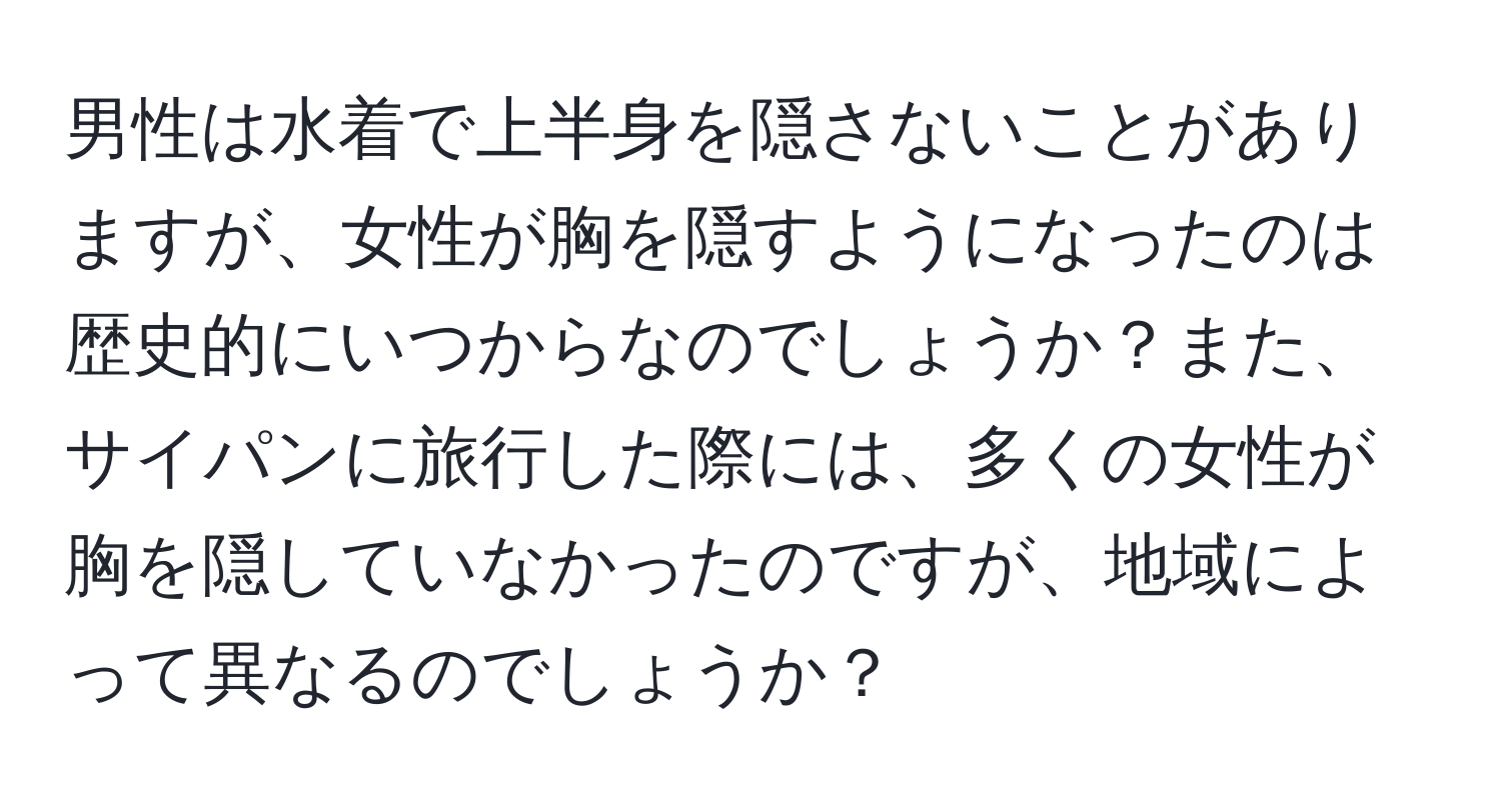 男性は水着で上半身を隠さないことがありますが、女性が胸を隠すようになったのは歴史的にいつからなのでしょうか？また、サイパンに旅行した際には、多くの女性が胸を隠していなかったのですが、地域によって異なるのでしょうか？