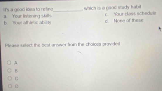 It's a good idea to refine_ , which is a good study habit
a. Your listening skills c. Your class schedule
b. Your athletic ability d. None of these
Please select the best answer from the choices provided
A
B
C
D