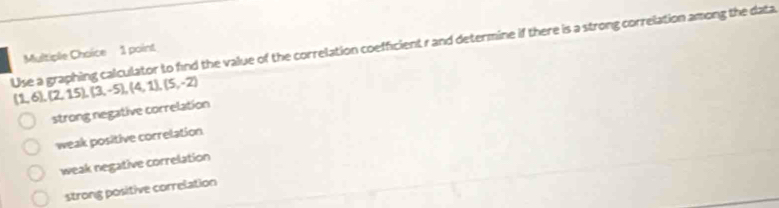 Use a graphing calculator to find the value of the correlation coefficient r and determine if there is a strong correlation among the data
Multiple Choice 1 point
(1,6),(2,15),(3,-5),(4,1),(5,-2)
strong negative correlation
weak positive correlation
weak negative correlation
strong positive correlation