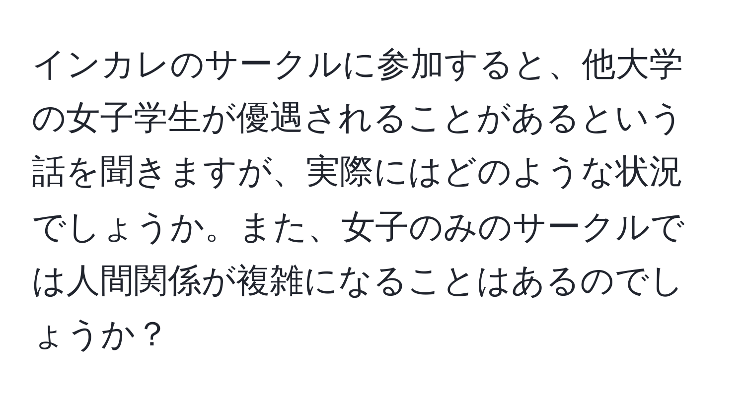 インカレのサークルに参加すると、他大学の女子学生が優遇されることがあるという話を聞きますが、実際にはどのような状況でしょうか。また、女子のみのサークルでは人間関係が複雑になることはあるのでしょうか？