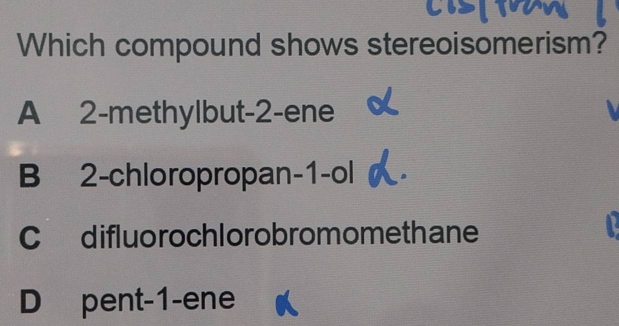 Which compound shows stereoisomerism?
A 2 -methylbut -2 -ene
B 2 -chloropropan -1 -ol
C difluo rochlorobromomethane
D pent -1 -ene