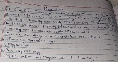 Hone klork 
1. Al Sambilileni College, 20 studnnBs study at least on of the M 
subjects: Matheruatios (m ), Chomsiny (C) and Physies. All 
who shudy Chemishy also- study relathe modies. 3 students shu 
The three subjects. H study Mathemakies only, 8 students sh 
chemishy and 14 students study Mathemalics. 
Draw a woun diagram to illush ale this informaton. 
) How many studentr study 
) Physics only 
b) Two subjocks only 
() Malhenalics and Physics but not chemishy