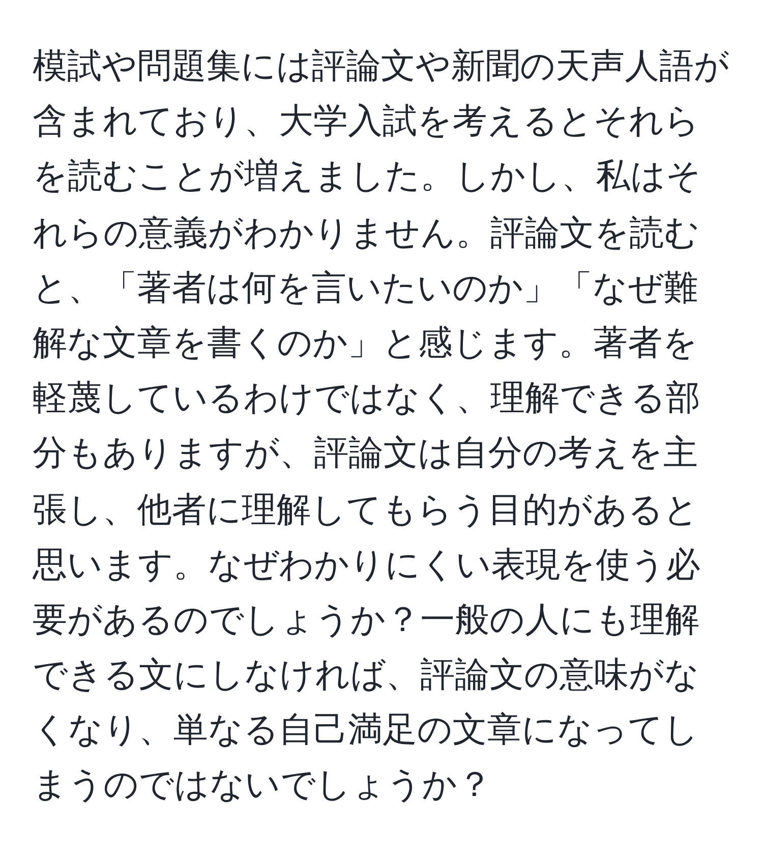 模試や問題集には評論文や新聞の天声人語が含まれており、大学入試を考えるとそれらを読むことが増えました。しかし、私はそれらの意義がわかりません。評論文を読むと、「著者は何を言いたいのか」「なぜ難解な文章を書くのか」と感じます。著者を軽蔑しているわけではなく、理解できる部分もありますが、評論文は自分の考えを主張し、他者に理解してもらう目的があると思います。なぜわかりにくい表現を使う必要があるのでしょうか？一般の人にも理解できる文にしなければ、評論文の意味がなくなり、単なる自己満足の文章になってしまうのではないでしょうか？