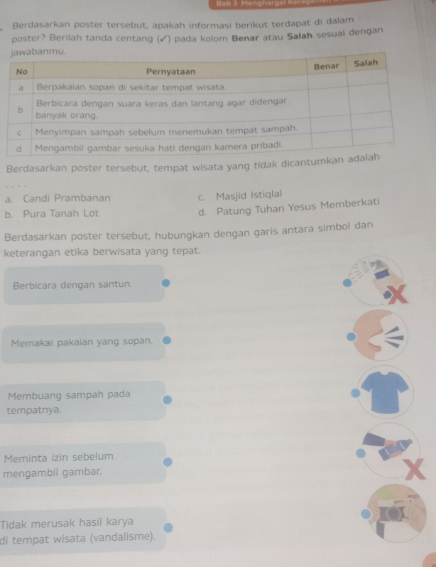 Bab 3 Mengharga
Berdasarkan poster tersebut, apakah informasi berikut terdapat di dalam
poster? Berilah tanda centang (✓) pada kolom Benar atau Salah sesuai dengan
Berdasarkan poster tersebut, tempat wisata yang tidak dicant
a. Candi Prambanan c. Masjid Istiqlal
b. Pura Tanah Lot
d. Patung Tuhan Yesus Memberkati
Berdasarkan poster tersebut, hubungkan dengan garis antara simbol dan
keterangan etika berwisata yang tepat.
Berbicara dengan santun.
Memakai pakaian yang sopan.
Membuang sampah pada
tempatnya.
Meminta izin sebelum
mengambil gambar.
X
Tidak merusak hasil karya
di tempat wisata (vandalisme).