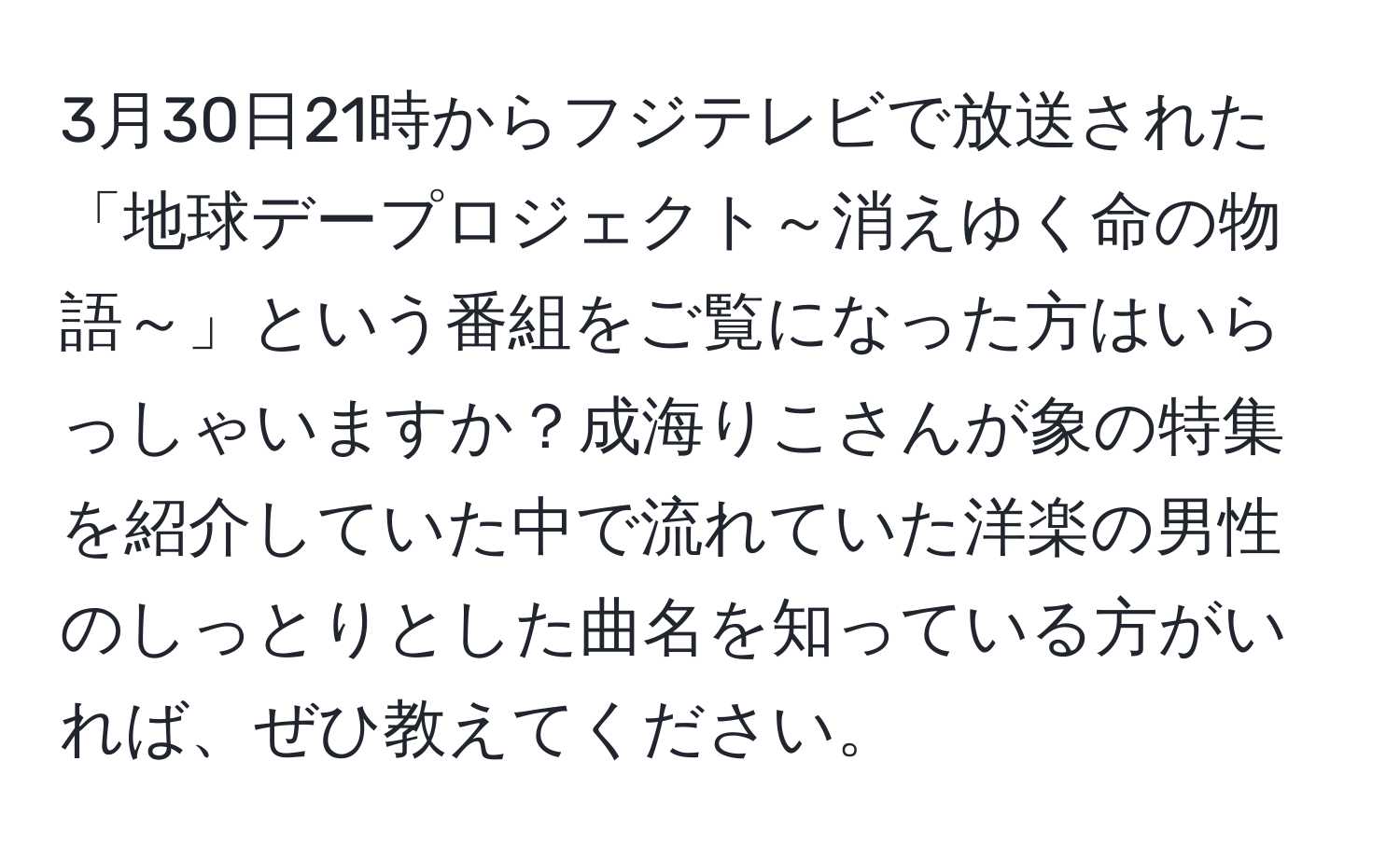 3月30日21時からフジテレビで放送された「地球デープロジェクト～消えゆく命の物語～」という番組をご覧になった方はいらっしゃいますか？成海りこさんが象の特集を紹介していた中で流れていた洋楽の男性のしっとりとした曲名を知っている方がいれば、ぜひ教えてください。