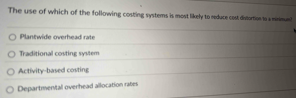 The use of which of the following costing systems is most likely to reduce cost distortion to a minimum?
Plantwide overhead rate
Traditional costing system
Activity-based costing
Departmental overhead allocation rates