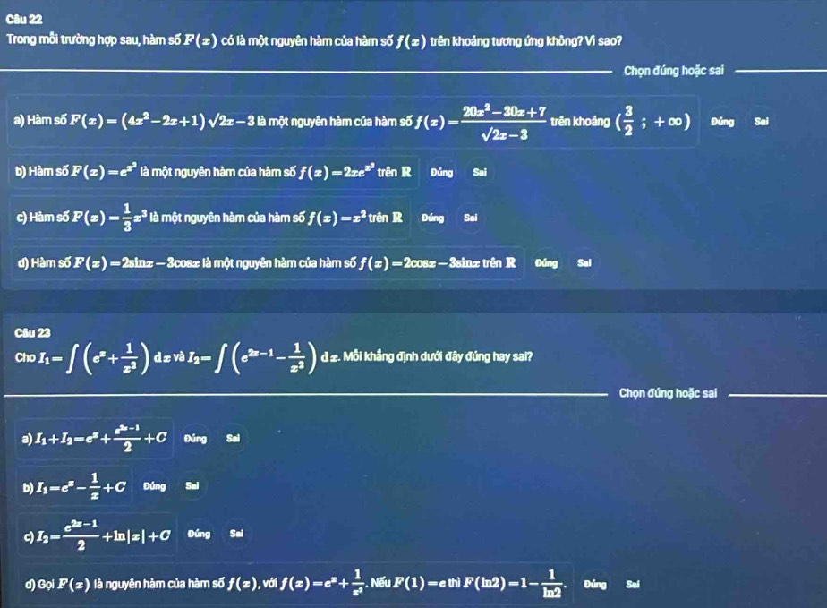Trong mỗi trường hợp sau, hàm số F(x) có là một nguyên hàm của hàm số f(x) trên khoảng tương ứng không? Vì sao?
Chọn đúng hoặc sai
a) Hàm số F(x)=(4x^2-2x+1)sqrt(2x)-3B một nguyên hàm của hàm số f(x)= (20x^2-30x+7)/sqrt(2x-3)  trên khoảng ( 3/2 ;+∈fty ) Đứng Sai
b) Hàm số F(x)=e^(x^2) là một nguyên hàm của hàm số f(x)=2xe^(x^2) trên R Đúng Sai
c) Hàm số F(x)= 1/3 x^3 là một nguyên hàm của hàm số f(x)=x^2 trên R Đúng Sai
d) Hàm số F(x) = 2sinx-  3cos± là một nguyên hàm của hàm số f(x)=2 2cosz -  3sinz trên R Đúng Sai
Câu 23
Cho I_1=∈t (e^x+ 1/x^2 ) d z và I_2=∈t (e^(2x-1)- 1/x^2 ) d 2. Mỗi khẳng định dưới đây đúng hay sai?
Chọn đúng hoặc sai
a) I_1+I_2=e^x+ (e^(2x)-1)/2 +C Đúng Sai
b) I_1=e^x- 1/x +C Đúng Sai
c) I_2= (e^(2x-1))/2 +ln |x|+C Đúng Sai
d) Gọi F(x) là nguyên hàm của hàm số f(x) ), với f(x)=e^x+ 1/e^x . Nếu F(1) = e thì F(ln 2)=1- 1/ln 2  Đúng Sai