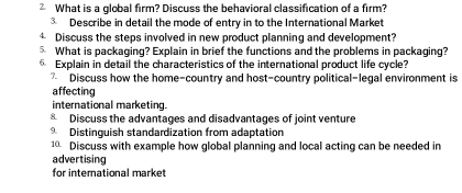 What is a global firm? Discuss the behavioral classification of a firm? 
③ Describe in detail the mode of entry in to the International Market 
4 Discuss the steps involved in new product planning and development? 
5 What is packaging? Explain in brief the functions and the problems in packaging? 
Explain in detail the characteristics of the international product life cycle? 
7 Discuss how the home-country and host-country political-legal environment is 
affecting 
international marketing. 
& Discuss the advantages and disadvantages of joint venture 
Distinguish standardization from adaptation 
10 Discuss with example how global planning and local acting can be needed in 
advertising 
for international market