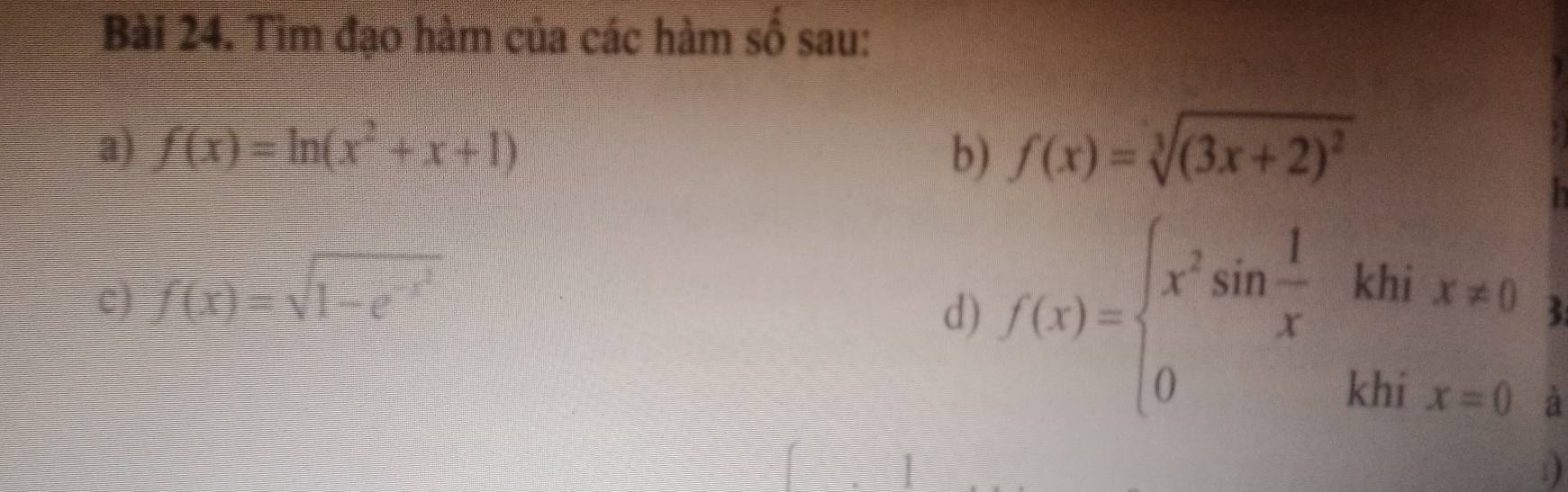 Tìm đạo hàm của các hàm số sau: 
a) f(x)=ln (x^2+x+1) b) f(x)=sqrt[3]((3x+2)^2)
e f(x)=sqrt(1-e^(-x^2))
d) f(x)=beginarrayl x^2sin  1/x khix!= 0 0khix=0endarray. 3 
à 
D