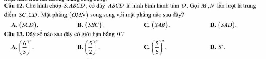 Cho hình chóp S. ABCD , có đáy ABCD là hình bình hành tâm O. Gọi M, N lần lượt là trung
điểm SC, CD. Mặt phẳng (OMN) song song với mặt phẳng nào sau đây?
A. (SCD). B. (SBC). C. (SAB). D. (SAD). 
L_1 
Câu 13. Dãy s 6 nào sau đây có giới hạn bằng 0 ?
A. ( 6/5 )^n. ( 5/2 )^n. ( 5/6 )^n. 
B.
C.
D. 5^n.