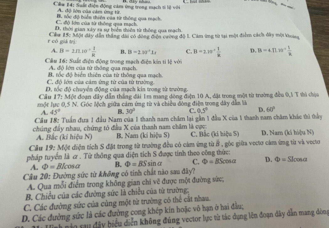 đây nhau. C. hut nhầu.
Cầu 14: Suất điện động cảm ứng trong mạch ti lệ với
.
A. độ lớn của cảm ứng từ.
B. tốc độ biển thiên của từ thông qua mạch.
C. độ lớn của từ thông qua mạch.
D. thời gian xảy ra sự biến thiên từ thông qua mạch.
Câu 15: Một dây dẫn thằng dài có dòng điện cường độ I. Cảm ứng từ tại một điểm cách dây một khoảng
r có giá trj:
A. B=2.II.10^(-7) I/R  B. B=2.10^(-7).I.r C. B=2.10^(-7) I/R  D. B=4.prodlimits .10^(-7) 1/R 
Câu 16: Suất điện động trong mạch điện kín tỉ lệ với
A. độ lớn của từ thông qua mạch.
B. tốc độ biến thiên của từ thông qua mạch.
C. độ lớn của cảm ứng từ của từ trường.
D. tốc độ chuyển động của mạch kín trong từ trường.
Câu 17: Một đoạn dây dẫn thẳng dài 1m mang dòng điện 10 A, dặt trong một từ trường đều 0,1 T thì chịu
một lực 0,5 N. Góc lệch giữa cảm ứng từ và chiều dòng điện trong dây dẫn là
A. 45° B. 30° C. 0,5^0
D. 60°
Câu 18: Tuấn đưa 1 đầu Nam của 1 thanh nam châm lại gần 1 đầu X của 1 thanh nam châm khác thì thấy
chúng đầy nhau, chứng tỏ đầu X của thanh nam châm là cực:
A. Bắc (kí hiệu N) B. Nam (kí hiệu S) C. Bắc (kí hiệu S) D. Nam (kí hiệu N)
Câu 19: Một diện tích S đặt trong từ trường đều có cảm ứng từ vector B , góc giữa vectơ cảm ứng từ và vectơ
pháp tuyển là α . Từ thông qua diện tích S được tính theo công thức:
A. Phi =BIcos alpha B. Phi =BSsin alpha C. Phi =BScos alpha D. Phi = SIcosα
Câu 20: Đường sức từ không có tính chất nào sau đây?
A. Qua mỗi điểm trong không gian chi vẽ được một đường sức;
B. Chiều của các đường sức là chiều của từ trường;
C. Các đường sức của cùng một từ trường có thể cắt nhau.
D. Các đường sức là các đường cong khép kín hoặc vô hạn ở hai đầu;
h  nào sau đây biểu diễn không đúng vector lực từ tác dụng lên đoạn dây dẫn mang dòng