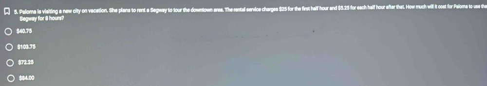 ★ 5. Paloma is visiting a new city on vacation. She plans to rent a Segway to tour the downtown area. The rental service charges $25 for the first half hour and $5.25 for each half hour after that. How much will it cost for Paloma to use the
Segway for 8 hours?
$40.75
$103.75
$72.25
$84.00