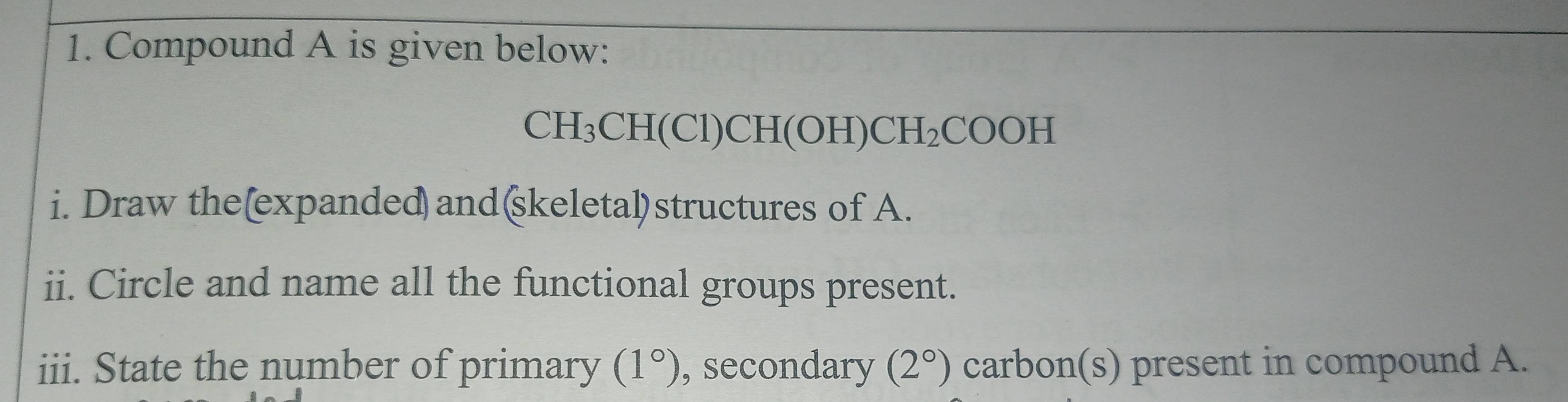 Compound A is given below:
CH_3CH(Cl)CH(OH)CH_2COOH
i. Draw the(expanded) and(skeletal)structures of A. 
ii. Circle and name all the functional groups present. 
iii. State the number of primary (1°) , secondary (2°) carbon(s) present in compound A.