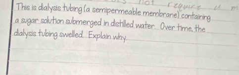 not riquire u m 
This is dialysis tubing (a semipermeable membrane) containing 
a sugar solution submerged in distilled water. Over time, the 
dialysis tubing swelled Explain why.