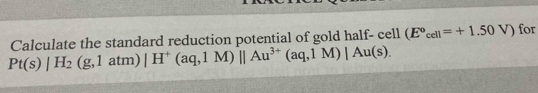 Pt(s)|H_2(g,1atm)|H^+(aq,1M)||Au^(3+)(aq,1M)|Au(s). Calculate the standard reduction potential of gold half- cell (E°_cell=+1.50V) ) for