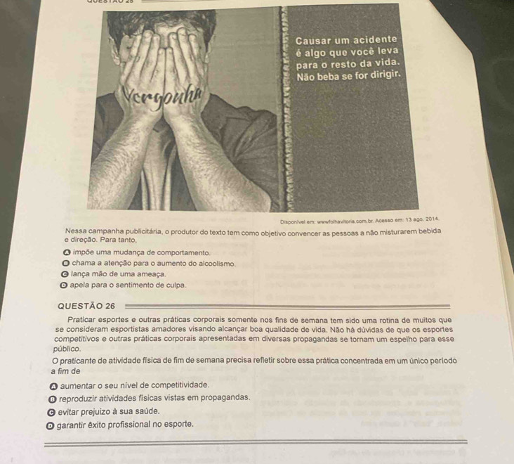 nvencer as a
e direção. Para tanto,
O impõe uma mudança de comportamento.
O chama a atenção para o aumento do alcoolismo
O lança mão de uma ameaça.
O apela para o sentimento de culpa.
QUESTÃO 26
Praticar esportes e outras práticas corporais somente nos fins de semana tem sido uma rotina de muitos que
se consideram esportistas amadores visando alcançar boa qualidade de vida. Não há dúvidas de que os esportes
competitivos e outras práticas corporais apresentadas em diversas propagandas se tornam um espelho para esse
público.
O praticante de atividade física de fim de semana precisa refletir sobre essa prática concentrada em um único período
a fim de
O aumentar o seu nível de competitividade.
O reproduzir atividades físicas vistas em propagandas.
O evitar prejuizo à sua saúde.
O garantir êxito profissional no esporte.