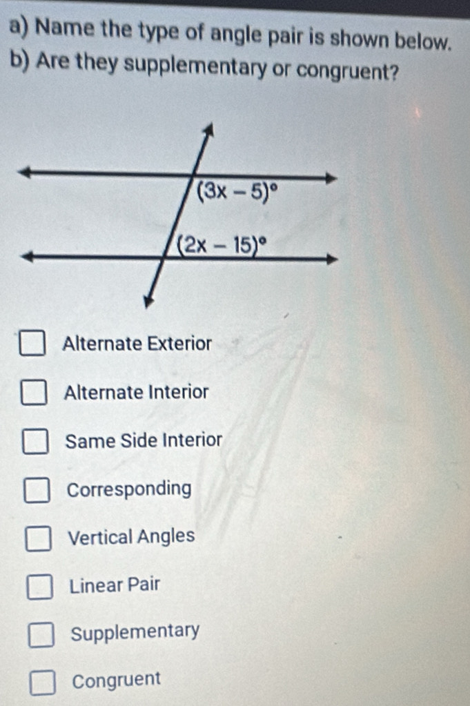 Name the type of angle pair is shown below.
b) Are they supplementary or congruent?
Alternate Exterior
Alternate Interior
Same Side Interior
Corresponding
Vertical Angles
Linear Pair
Supplementary
Congruent