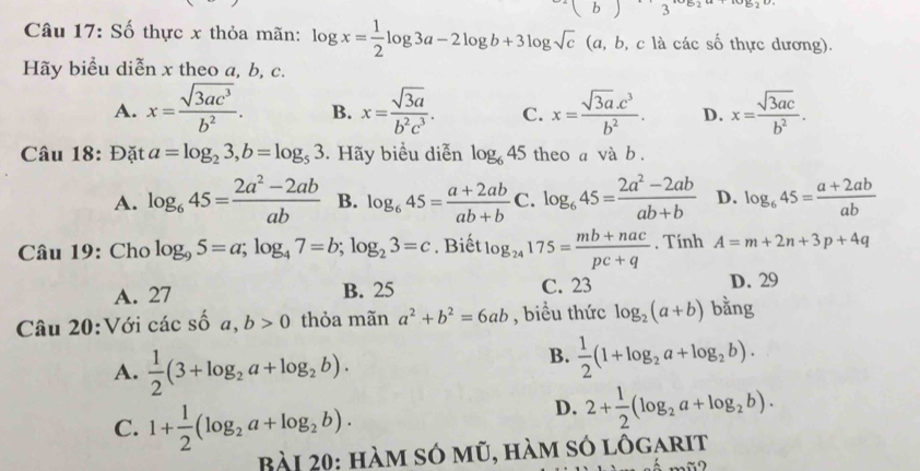 Số thực x thỏa mãn: log x= 1/2 log 3a-2log b+3log sqrt(c) (a, b, c là các số thực dương).
Hãy biểu diễn x theo a, b, c.
A. x= sqrt(3ac^3)/b^2 . B. x= sqrt(3a)/b^2c^3 . C. x= (sqrt(3a).c^3)/b^2 . D. x= sqrt(3ac)/b^2 .
Câu 18: Đặt a=log _23,b=log _53 Hãy biểu diễn log _645 theo a và b.
A. log _645= (2a^2-2ab)/ab  B. log _645= (a+2ab)/ab+b  C. log _645= (2a^2-2ab)/ab+b  D. log _645= (a+2ab)/ab 
Câu 19: Cho log _95=a;log _47=b;log _23=c. Biết log _24175= (mb+nac)/pc+q  , Tính A=m+2n+3p+4q
A. 27 B. 25 C. 23 D. 29
Câu 20:Với các số a,b>0 thỏa mãn a^2+b^2=6ab , biểu thức log _2(a+b) bằng
A.  1/2 (3+log _2a+log _2b).
B.  1/2 (1+log _2a+log _2b).
C. 1+ 1/2 (log _2a+log _2b).
D. 2+ 1/2 (log _2a+log _2b).
Bài 20: hàm só mũ, hàm só lôgarit