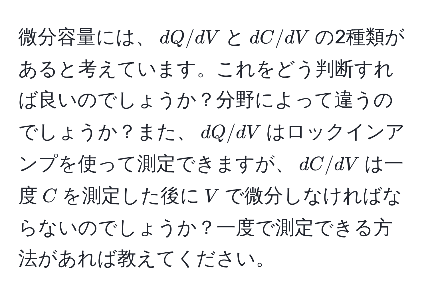 微分容量には、$dQ/dV$と$dC/dV$の2種類があると考えています。これをどう判断すれば良いのでしょうか？分野によって違うのでしょうか？また、$dQ/dV$はロックインアンプを使って測定できますが、$dC/dV$は一度$C$を測定した後に$V$で微分しなければならないのでしょうか？一度で測定できる方法があれば教えてください。