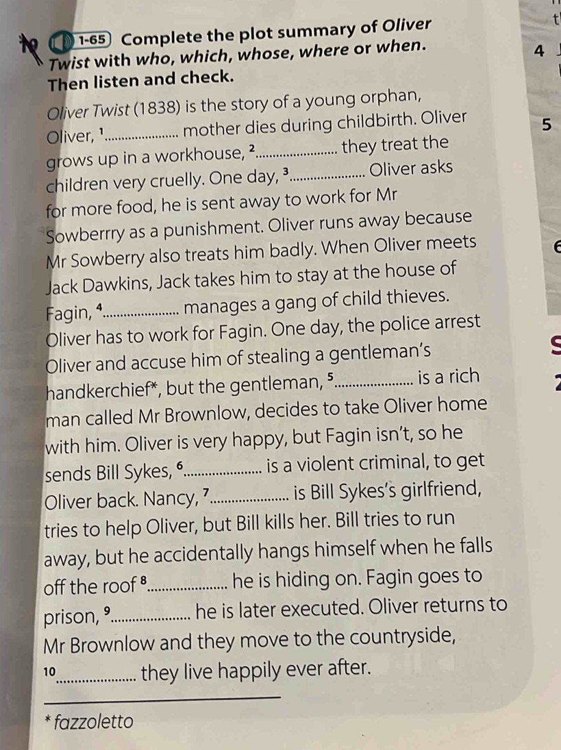 1-65 Complete the plot summary of Oliver 
Twist with who, which, whose, where or when. 
4 
Then listen and check. 
Oliver Twist (1838) is the story of a young orphan, 
Oliver, ¹_ mother dies during childbirth. Oliver 
5 
grows up in a workhouse, ²_ they treat the 
children very cruelly. One day, _Oliver asks 
for more food, he is sent away to work for Mr 
Sowberrry as a punishment. Oliver runs away because 
Mr Sowberry also treats him badly. When Oliver meets 
Jack Dawkins, Jack takes him to stay at the house of 
Fagin, 4._ manages a gang of child thieves. 
Oliver has to work for Fagin. One day, the police arrest 
Oliver and accuse him of stealing a gentleman’s 
handkerchief*, but the gentleman, ⁵._ is a rich 
man called Mr Brownlow, decides to take Oliver home 
with him. Oliver is very happy, but Fagin isn’t, so he 
sends Bill Sykes, _is a violent criminal, to get 
Oliver back. Nancy, 7_ is Bill Sykes’s girlfriend, 
tries to help Oliver, but Bill kills her. Bill tries to run 
away, but he accidentally hangs himself when he falls 
off the roof _he is hiding on. Fagin goes to 
prison, °_ he is later executed. Oliver returns to 
Mr Brownlow and they move to the countryside, 
10 
_they live happily ever after. 
_ 
fazzoletto