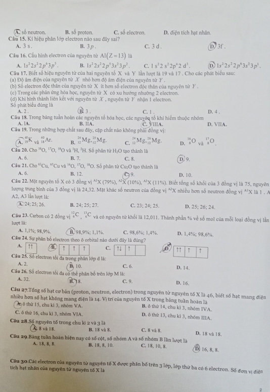 A . số neutron, B. số proton. C. số electron. D. điện tích hạt nhân.
Câu 15. Kí hiệu phân lớp electron nào sau đây sai?
A. 3 s B. 3 p . C. 3 d . D. 3f .
Cầu 16. Cầu hình electron của nguyên tử AI(Z=13) là
A. 1s^22s^22p^63p^3. B. 1s^22s^22p^53s^23p^2. C. 1s^22s^22p^62d^3. D 1s^22s^22p^43s^23p^1.
Câu 17, Biết số hiệu nguyên từ của hai nguyên tổ X và Y lần lượt là 19 và 17 . Cho các phát biểu sau:
(a) Độ âm điện của nguyên từ X nhỏ hơn độ âm điện của nguyên tử Y.
(b) Số electron độc thân của nguyên từ X ít hơn số electron độc thân của nguyên từ Y .
(c) Trong các phản ứng hóa học, nguyên từ X có xu hướng nhường 2 electron.
(d) Khi hình thành liên kết với nguyên tử X , nguyên tử Y nhận 1 electron.
Số phát biểu đủng là
A. 2 , B 3 . C. 1 . D. 4 .
Câu 18. Trong bảng tuần hoàn các nguyên tổ hóa học, các nguyên tổ khí hiểm thuộc nhóm
A. lA. B. ⅡA. C. VIIIA. D. VIlA.
Câu 19. Trong những hợp chất sau đây, cặp chất nào không phải đồng vị:
A. _(19)^(40)K_(11)^(40)Ar B. _(12)^(24)Mg._(12)^(23)Mg. C. _(12)^(24)Mg._(12)^(26)Mg. D. _s^((16)O_(va)^(17)O_.
Câu 20. 7hn^16)() ^17O^(18)C 0 và ¹H, ²H. Số phân tử H_2O tạo thành là
A. 6. B. 7, C. 8. D. 9
Câu 21. Cho^6Cu,^6Cuva^(14)O,^17O,^18O. 0. Số phân tử Cu₂O tạo thành là
A. 6. B. 12. 9. D. 10.
Câu 22. Một nguyên tổ X có 3 đồng vị ^wedge 1* (79% ),^wedge 2* (10% ),^wedge 3* (11% ). Biết tổng số khổi của 3 đồng vị là 75, nguyên
lượng trung bình của 3 đồng vị là 24,32. Mặt khác số neutron của đồng vị ^wedge 2X nhiều hơn số neutron đồng vị *'X là 1 . A
A2, A3 lần lượt là: D. 25; 26; 24.
A. 24; 25; 26. B. 24;25;27. C. 23;24;25.
Câu 23. Carbon có 2 đồng vị _6^(12)C_6^(13)C và có nguyên tử khối là 12,011. Thành phần % về số mol của mỗi loại đồng vị lần
lượt là:
A. 1,1%; 98,9%. B. 98,9%; 1,1%. C. 98,6%; 1,4%. D. 1,4%; 98,6%.
Cầu 24. Sự phân bố electron theo ô orbital nào dưới đây là đúng?
A. ↑1 B. ↑ ↑ ↑ C. ↑↓ ↑ ,D. ↑↑ ↑ ↑
Câu 25. Số electron tối đa trong phân lớp đ là:
A. 2. B, 10. C. 6. D. 14.
Câu 26. Số electron tối đa có thể phân bố trên lớp M là: D. 16.
A. 32. B. 18. C. 9.
Câu 27.Tống số hạt cơ bản (proton, neutron, electron) trong nguyên tử nguyên tố X là 46, biết số hạt mang điện
nhiều hơn số hạt không mang điện là 14. Vị trí của nguyên tố X trong bảng tuần hoàn là
A ô thứ 15, chu kì 3, nhóm VA B. ô thứ 14, chu kì 3, nhóm IVA
C. ô thứ 16, chu kì 3, nhóm VIA. D, ô thứ 13, chu kì 3, nhóm IIIA.
Câu 28.Số nguyên tố trong chu kì 2 và 3 là C, 8 và 8. D. 18 và 18.
A 8 và 18. B. 18 và 8.
Câu 29.Bảng tuần hoàn hiện nay có số cột, số nhóm A và số nhóm B lần lượt là C. 18, 10, 8. D. 16, 8, 8.
A. 18, 8, 8. B. 18, 8, 10.
Câu 30.Các electron của nguyên từ nguyên tố X được phân bố trên 3 lớp, lớp thứ ba có 6 electron. Số đơn vị điện
tích hạt nhân của nguyên tử nguyên tố X là
2