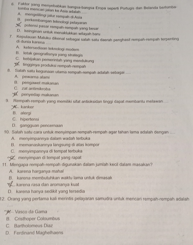 Faktor yang menyebabkan bangsa-bangsa Eropa seperti Portugis dan Belanda berlomba-
lomba mencari jalan ke Asia adalah ....
A. mengelilingi jalur rempah di Asia
B. perkembangan teknologi pelayaran
potensi pasar rempah-rempah yang besar
D. keinginan untuk menaklukkan wilayah baru
7. Kepulauan Maluku dikenal sebagai salah satu daerah penghasil rempah-rempah terpenting
di dunia karena ....
A. ketersediaan teknologi modern
B. letak geografisnya yang strategis
C. kebijakan pemerintah yang mendukung
D. tingginya produksi rempah-rempah
8. Salah satu kegunaan utama rempah-rempah adalah sebagai ...
A. pewarna alami
B. pengawet makanan
C. zat antimikroba
D. penyedap makanan
9. Rempah-rempah yang memiliki sifat antioksidan tinggi dapat membantu melawan…
kanker
B. alergi
C. hipertensi
D. gangguan pencernaan
10. Salah satu cara untuk menyimpan rempah-rempah agar tahan lama adalah dengan ...
A. menyimpannya dalam wadah terbuka
B. memanaskannya langsung di atas kompor
C. menyimpannya di tempat terbuka
menyimpan di tempat yang rapat
11. Mengapa rempah-rempah digunakan dalam jumlah kecil dalam masakan?
A. karena harganya mahal
B. karena membutuhkan waktu lama untuk dimasak
C karena rasa dan aromanya kuat
D. karena hanya sedikit yang tersedia
12. Orang yang pertama kali merintis pelayaran samudra untuk mencari rempah-rempah adalah
A. Vasco da Gama
B. Cristhoper Coloumbus
C. Bartholomeus Diaz
D. Ferdinand Maghelhaens