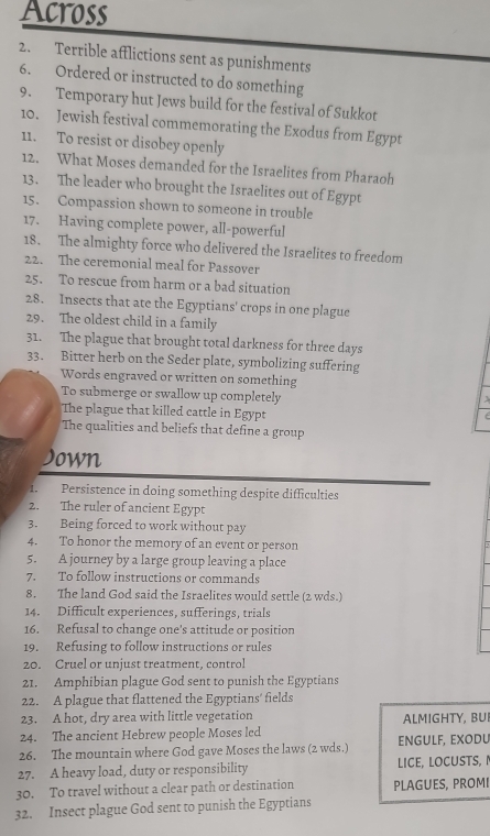 Across 
2. Terrible afflictions sent as punishments 
6. Ordered or instructed to do something 
9. Temporary hut Jews build for the festival of Sukkot 
10. Jewish festival commemorating the Exodus from Egypt 
11. To resist or disobey openly 
12. What Moses demanded for the Israelites from Pharaoh 
13. The leader who brought the Israelites out of Egypt 
15. Compassion shown to someone in trouble 
17. Having complete power, all-powerful 
18. The almighty force who delivered the Israelites to freedom 
22. The ceremonial meal for Passover 
25. To rescue from harm or a bad situation 
28. Insects that ate the Egyptians' crops in one plague 
29. The oldest child in a family 
31. The plague that brought total darkness for three days 
33. Bitter herb on the Seder plate, symbolizing suffering 
Words engraved or written on something 
To submerge or swallow up completely 

The plague that killed cattle in Egypt 
The qualities and beliefs that define a group 
Jown 
1. Persistence in doing something despite difficulties 
2. The ruler of ancient Egypt 
3. Being forced to work without pay 
4. To honor the memory of an event or person 
5. A journey by a large group leaving a place 
7. To follow instructions or commands 
8. The land God said the Israelites would settle (2 wds.) 
14. Difficult experiences, sufferings, trials 
16. Refusal to change one's attitude or position 
19. Refusing to follow instructions or rules 
20. Cruel or unjust treatment, control 
21. Amphibian plague God sent to punish the Egyptians 
22. A plague that flattened the Egyptians’ fields 
23. A hot, dry area with little vegetation ALMIGHTY, BUI 
24. The ancient Hebrew people Moses led 
26. The mountain where God gave Moses the laws (2 wds.) ENGULF, EXODU 
27. A heavy load, duty or responsibility LICE, LOCUSTS, 
30. To travel without a clear path or destination PLAGUES, PROMI 
32. Insect plague God sent to punish the Egyptians