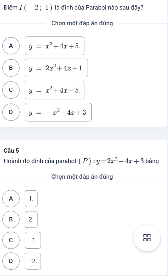 Điểm I(-2;1) là đỉnh của Parabol nào sau đây?
Chọn một đáp án đúng
A y=x^2+4x+5.
B y=2x^2+4x+1.
C y=x^2+4x-5.
D y=-x^2-4x+3. 
Câu 5
Hoành độ đỉnh của parabol (P):y=2x^2-4x+3 bằng
Chọn một đáp án đúng
A 1.
B 2.
C -1. □□
D -2.