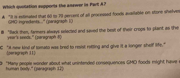 Which quotation supports the answer in Part A?
A “It is estimated that 60 to 70 percent of all processed foods available on store shelves
GMO ingredients...' (paragraph 1)
B “Back then, farmers always selected and saved the best of their crops to plant as the
year’s seeds.” (paragraph 8)
C “A new kind of tomato was bred to resist rotting and give it a longer shelf life.”
(paragraph 11)
D “Many people wonder about what unintended consequences GMO foods might havec
human body.” (paragraph 12)