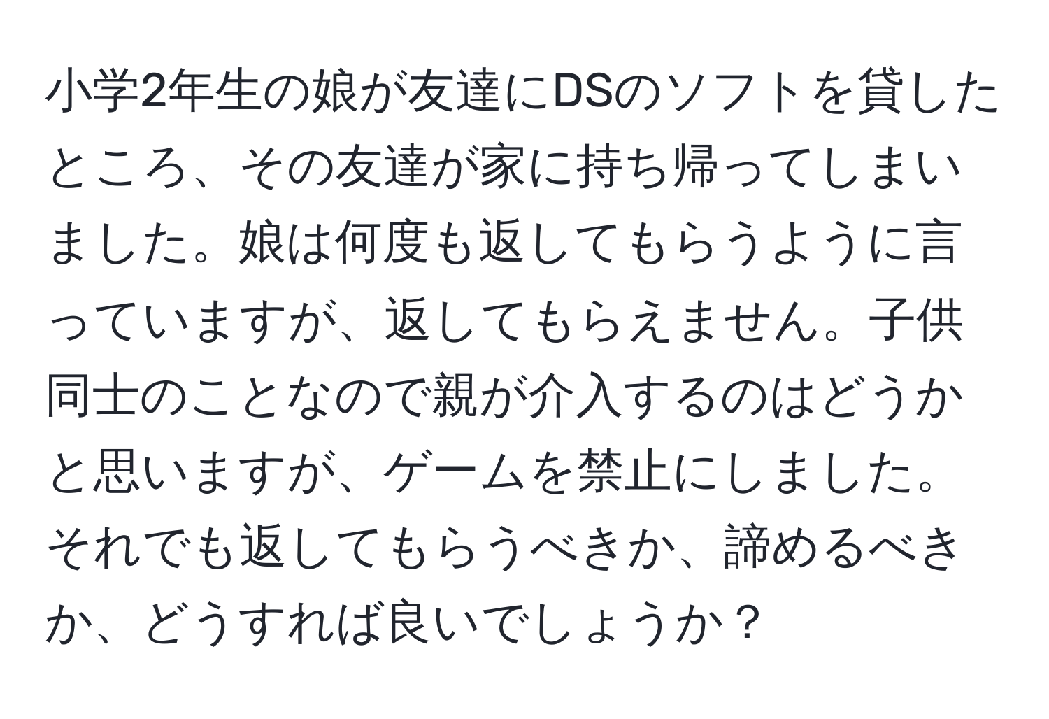 小学2年生の娘が友達にDSのソフトを貸したところ、その友達が家に持ち帰ってしまいました。娘は何度も返してもらうように言っていますが、返してもらえません。子供同士のことなので親が介入するのはどうかと思いますが、ゲームを禁止にしました。それでも返してもらうべきか、諦めるべきか、どうすれば良いでしょうか？