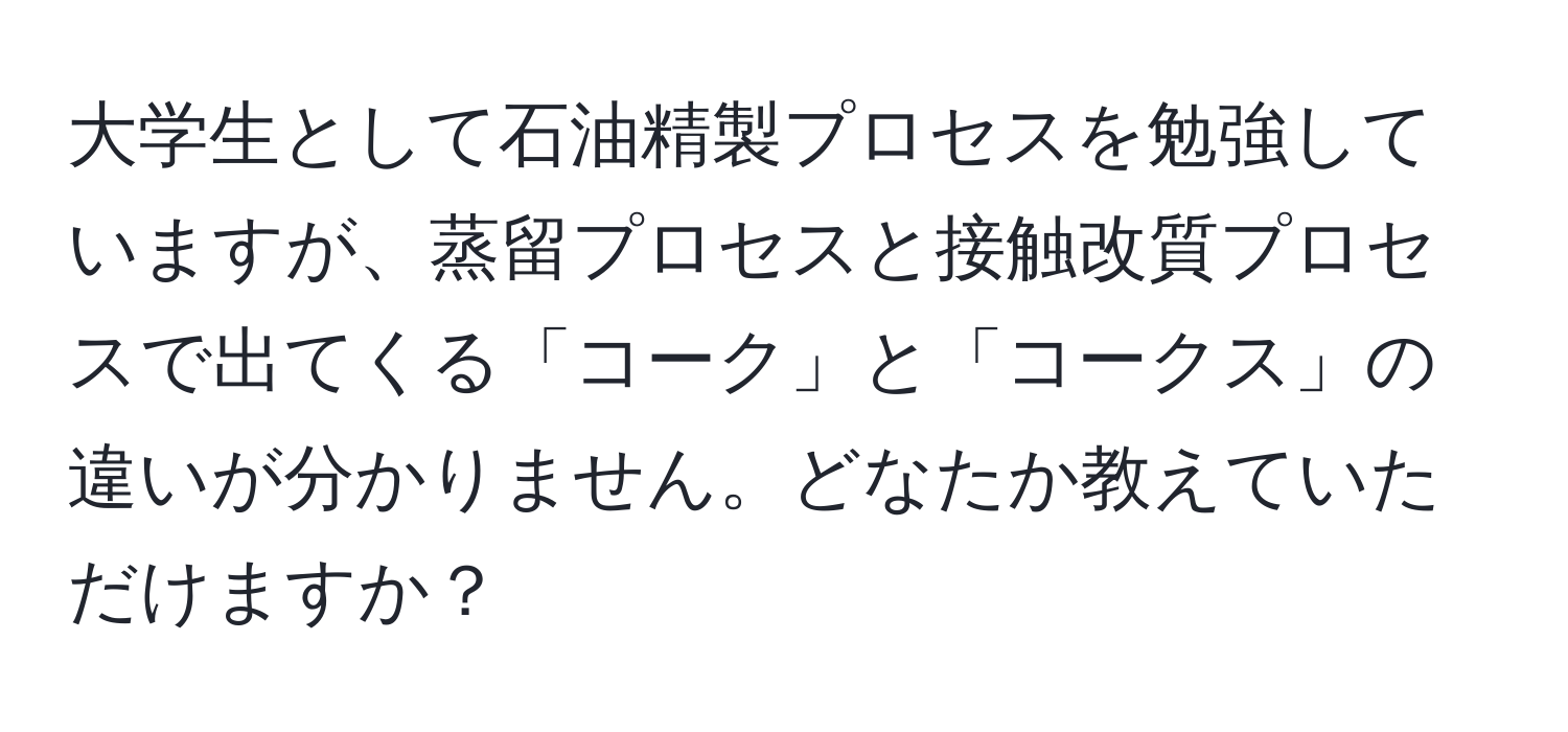 大学生として石油精製プロセスを勉強していますが、蒸留プロセスと接触改質プロセスで出てくる「コーク」と「コークス」の違いが分かりません。どなたか教えていただけますか？