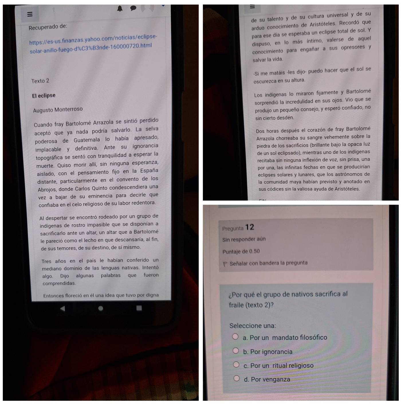 
de su talento y de su cultura universal y de su
Recuperado de:
https://es-us.finanzas.yahoo.com/noticias/eclipse- arduo conocimiento de Aristóteles. Recordó que
solar-anillo-fuego-d%C3%B3nde-160000720.html para ese día se esperaba un eclipse total de sol. Y
dispuso, en lo más íntimo, valerse de aquel
conocimiento para engañar a sus opresores y
salvar la vida.
-Si me matáis -les dijo- puedo hacer que el sol se
Texto 2 oscurezca en su altura.
El eclipse
Los indígenas lo miraron fijamente y Bartolomé
Augusto Monterroso sorprendió la incredulidad en sus ojos. Vio que se
produjo un pequeño consejo, y esperó confiado, no
Cuando fray Bartolomé Arrazola se sintió perdido sin cierto desdén.
aceptó que ya nada podría salvarlo. La selva
Dos horas después el corazón de fray Bartolomé
poderosa de Guatemala lo había apresado,
Arrazola chorreaba su sangre vehemente sobre la
implacable y definitiva. Ante su ignorancia piedra de los sacrifícios (brillante bajo la opaca luz
topográfica se sentó con tranquilidad a esperar la de un sol eclipsado), mientras uno de los indígenas
muerte. Quiso morir allí, sin ninguna esperanza, recitaba sin ninguna inflexión de voz, sin prisa, una
aislado, con el pensamiento fijo en la España por una, las infinitas fechas en que se producirían
eclipses solares y lunares, que los astrónomos de
distante, particularmente en el convento de los la comunidad maya habían previsto y anotado en
Abrojos, donde Carlos Quinto condescendiera una sus códices sin la valiosa ayuda de Aristóteles.
vez a bajar de su eminencia para decirle que
confíaba en el celo religioso de su labor redentora.
Al despertar se encontró rodeado por un grupo de
indígenas de rostro impasible que se disponían a
sacrificarlo ante un altar, un altar que a Bartolomé
Pregunta 12
le pareció como el lecho en que descansaría, al fin, Sin responder aún
de sus temores, de su destino, de sí mismo.
Puntaje de 0.50
Tres años en el país le habían conferido un
mediano dominio de las lenguas nativas. Intentó Señalar con bandera la pregunta
algo. Dijo algunas palabras que fueron
comprendidas.
Entonces floreció en él una idea que tuvo por digna ¿Por qué el grupo de nativos sacrifica al
4
fraile (texto 2)?
Seleccione una:
a. Por un mandato filosófico
b. Por ignorancia
c. Por un ritual religioso
d. Por venganza